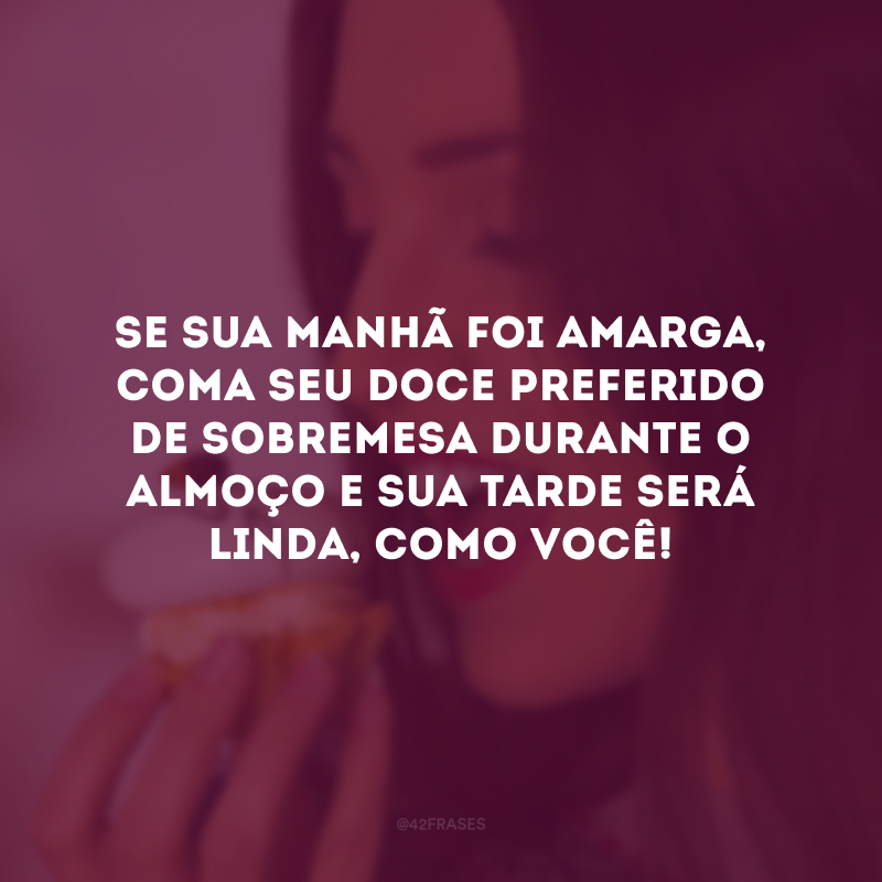 Se sua manhã foi amarga, coma seu doce preferido de sobremesa durante o almoço e sua tarde será linda, como você!