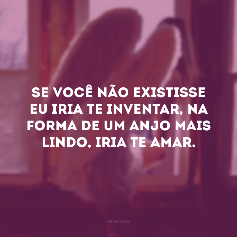 Se você não existisse eu iria te inventar, na forma de um anjo mais lindo, iria te amar.