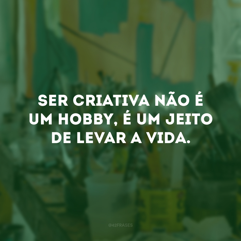 Ser criativa não é um hobby, é um jeito de levar a vida. 