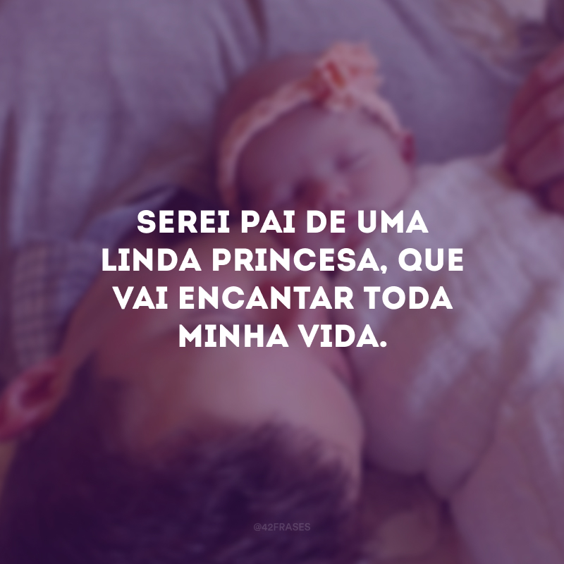 Serei pai de uma linda princesa, que vai encantar toda minha vida.