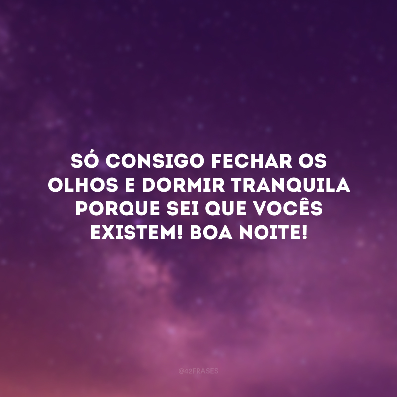 Só consigo fechar os olhos e dormir tranquila porque sei que vocês existem! Boa noite! 