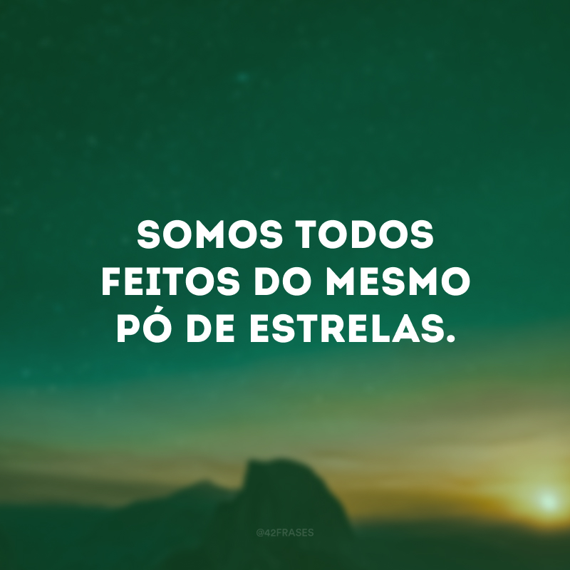 Somos todos feitos do mesmo pó de estrelas.
