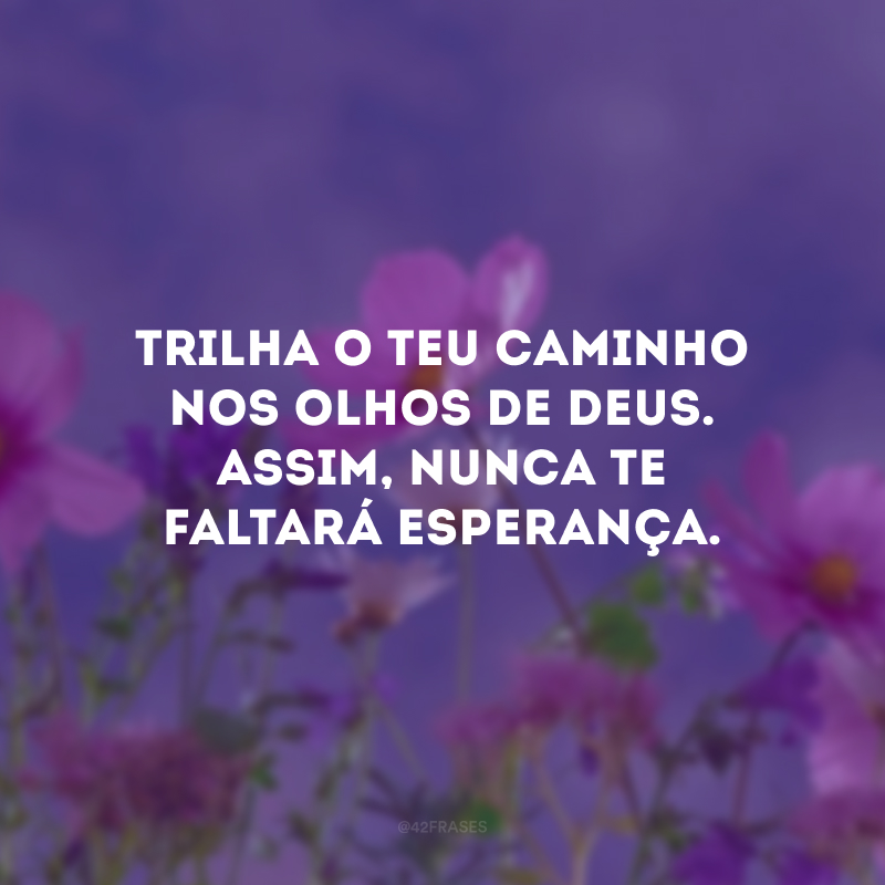 Trilha o teu caminho nos olhos de Deus. Assim, nunca te faltará esperança.