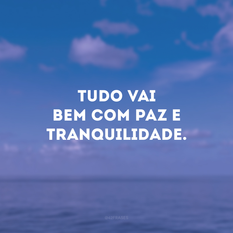 Tudo vai bem com paz e tranquilidade.