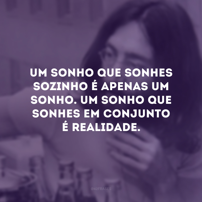 Um sonho que sonhes sozinho é apenas um sonho. Um sonho que sonhes em conjunto é realidade.