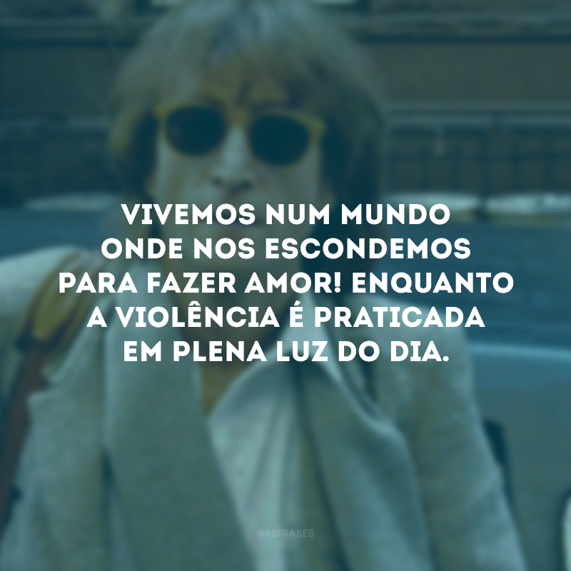 Vivemos num mundo onde nos escondemos para fazer amor! Enquanto a violência é praticada em plena luz do dia.