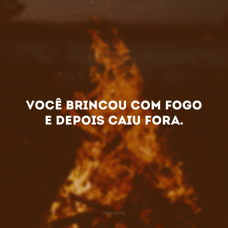 Você brincou com fogo e depois caiu fora.