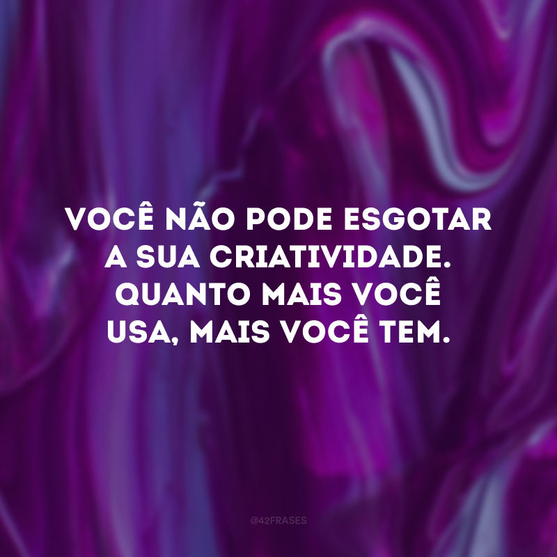 Você não pode esgotar a sua criatividade. Quanto mais você usa, mais você tem.