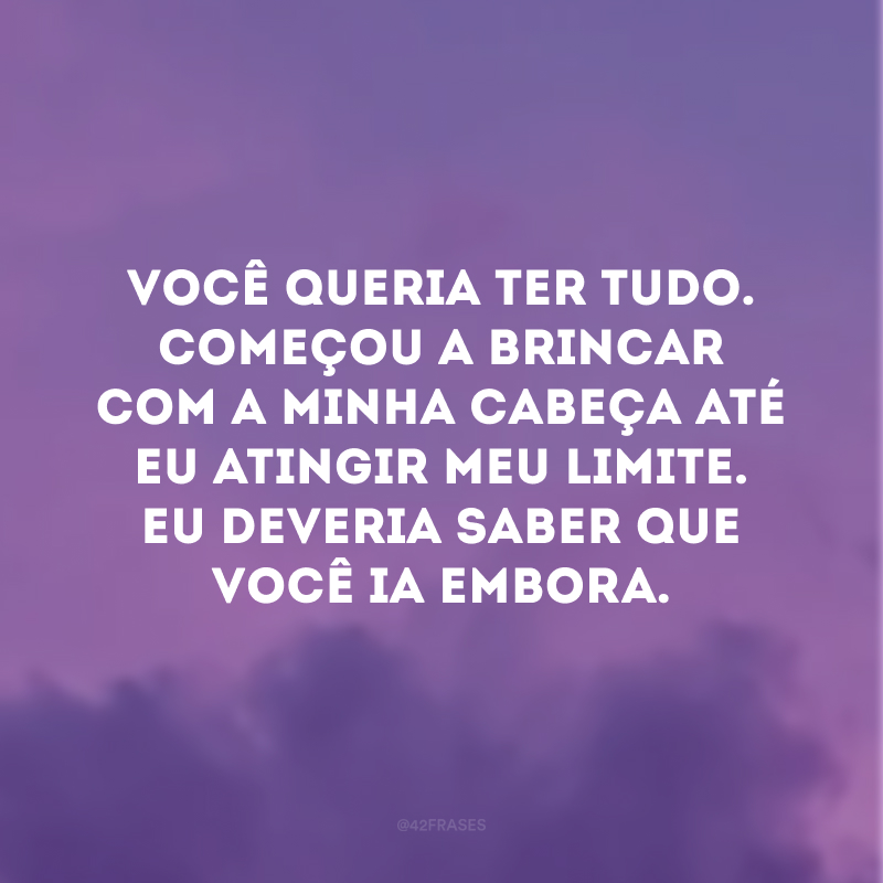 Você queria ter tudo. Começou a brincar com a minha cabeça até eu atingir meu limite. Eu deveria saber que você ia embora.