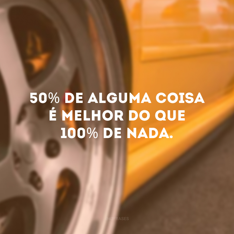 50% de alguma coisa é melhor do que 100% de nada. 