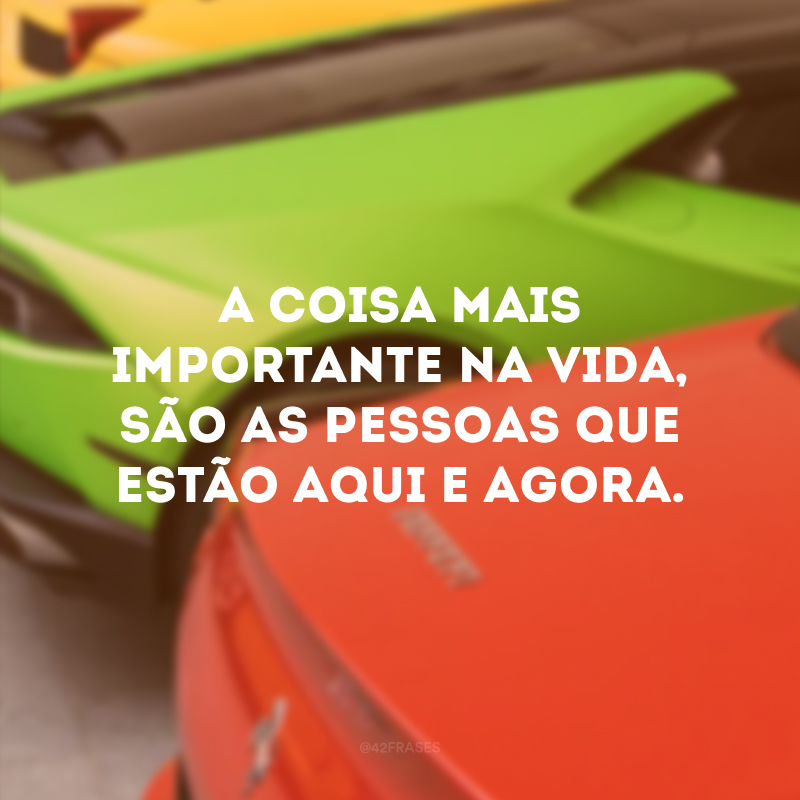 A coisa mais importante na vida, são as pessoas que estão aqui e agora. 