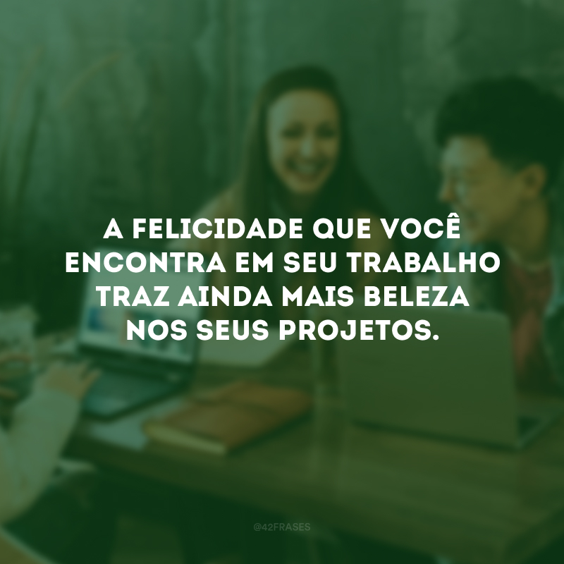 A felicidade que você encontra em seu trabalho traz ainda mais beleza nos seus projetos.