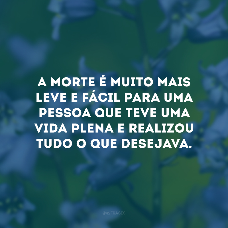 A morte é muito mais leve e fácil para uma pessoa que teve uma vida plena e realizou tudo o que desejava. 