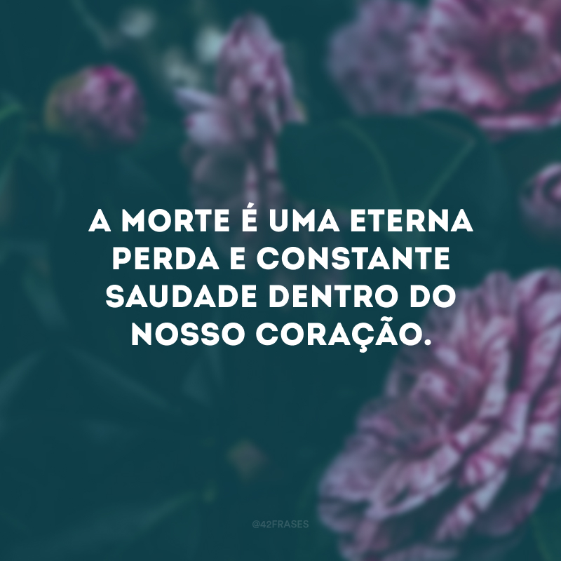 A morte é uma eterna perda e constante saudade dentro do nosso coração.