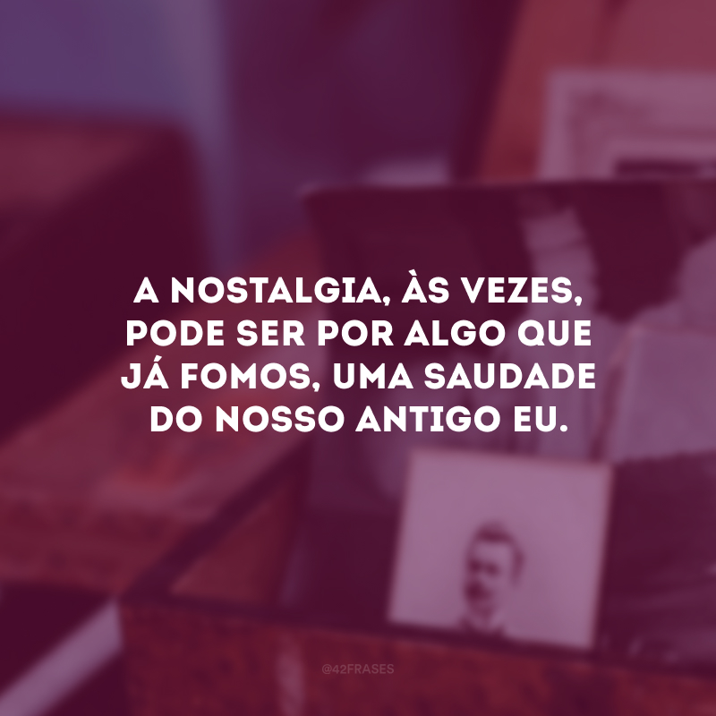 A nostalgia, às vezes, pode ser por algo que já fomos, uma saudade do nosso antigo eu. 