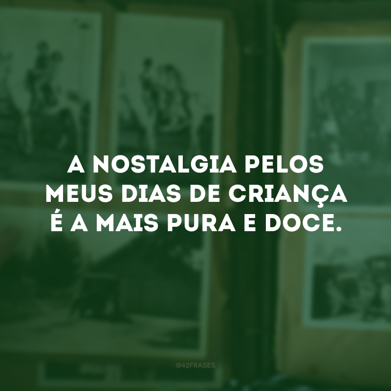 A nostalgia pelos meus dias de criança é a mais pura e doce. 