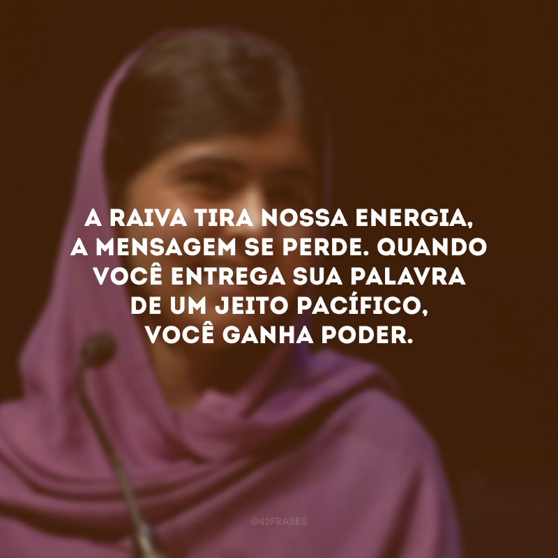 A raiva tira nossa energia, a mensagem se perde. Quando você entrega sua palavra de um jeito pacífico, você ganha poder. 