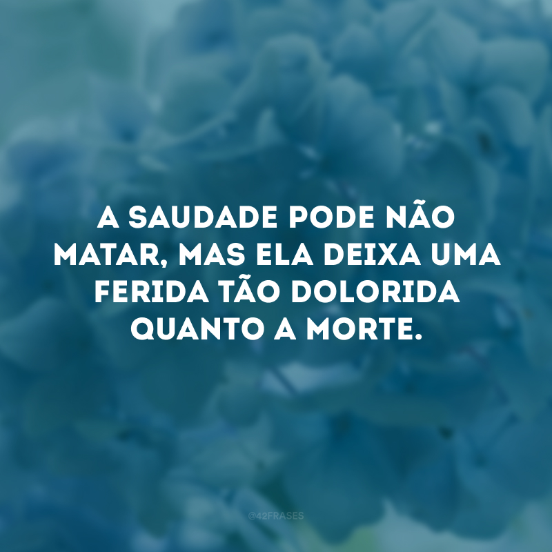 A saudade pode não matar, mas ela deixa uma ferida tão dolorida quanto a morte.