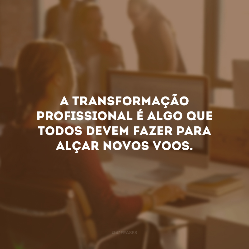 A transformação profissional é algo que todos devem fazer para alçar novos voos. 