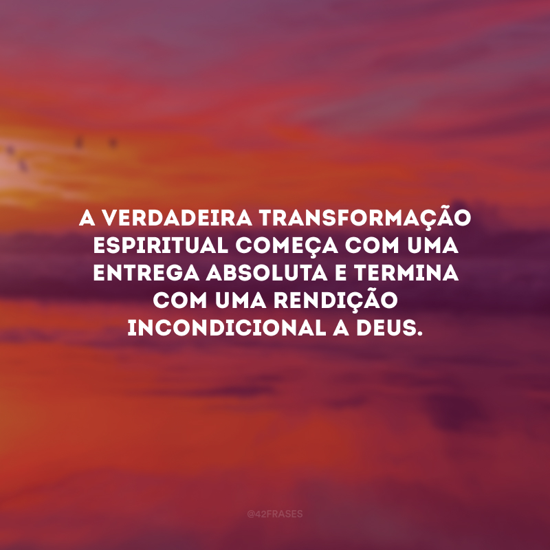 A verdadeira transformação espiritual começa com uma entrega absoluta e termina com uma rendição incondicional a Deus. 