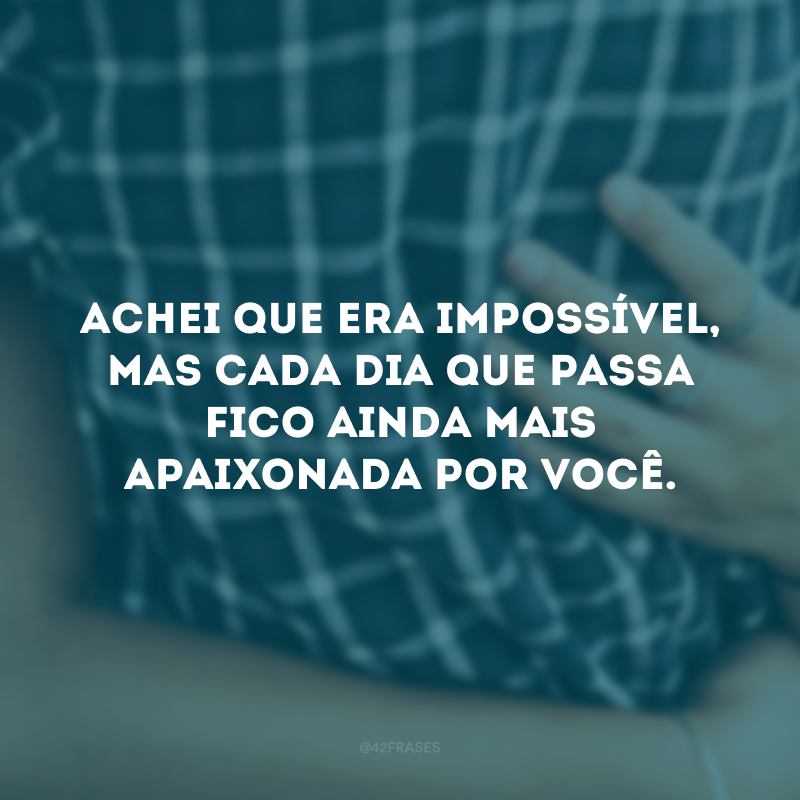 Achei que era impossível, mas cada dia que passa fico ainda mais apaixonada por você. 