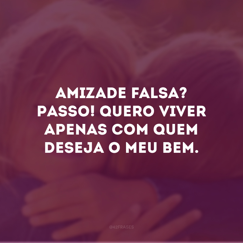 Amizade falsa? Passo! Quero viver apenas com quem deseja o meu bem.