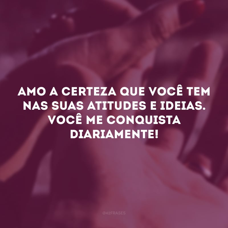 Amo a certeza que você tem nas suas atitudes e ideias. Você me conquista diariamente!