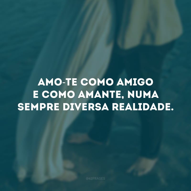 Amo-te como amigo e como amante, numa sempre diversa realidade.