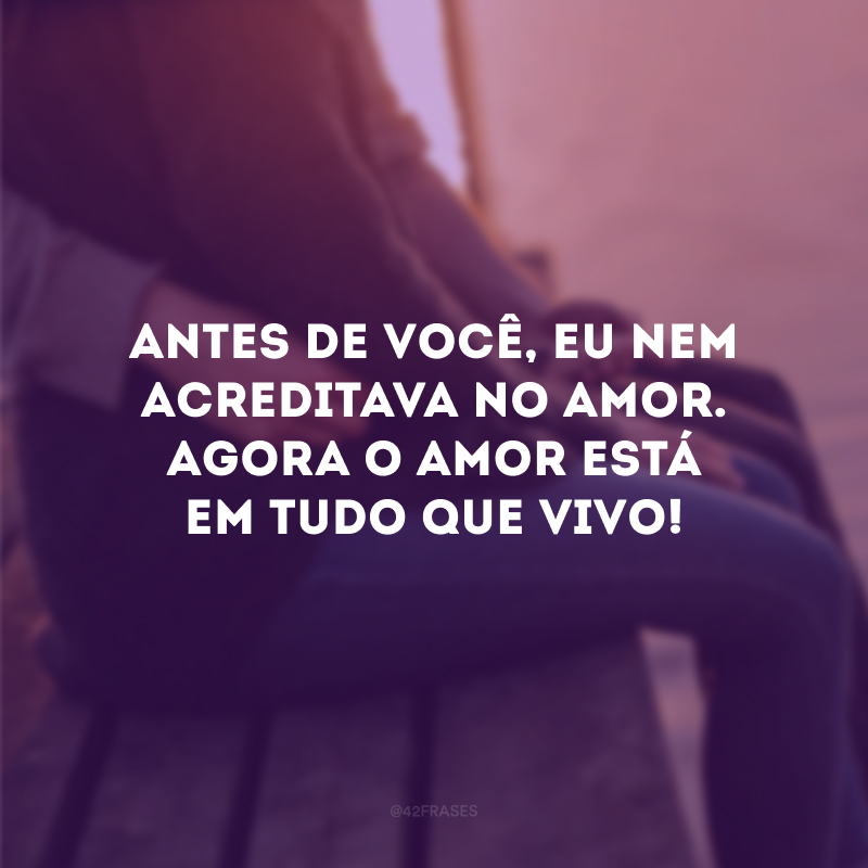 Antes de você, eu nem acreditava no amor. Agora o amor está em tudo que vivo! 