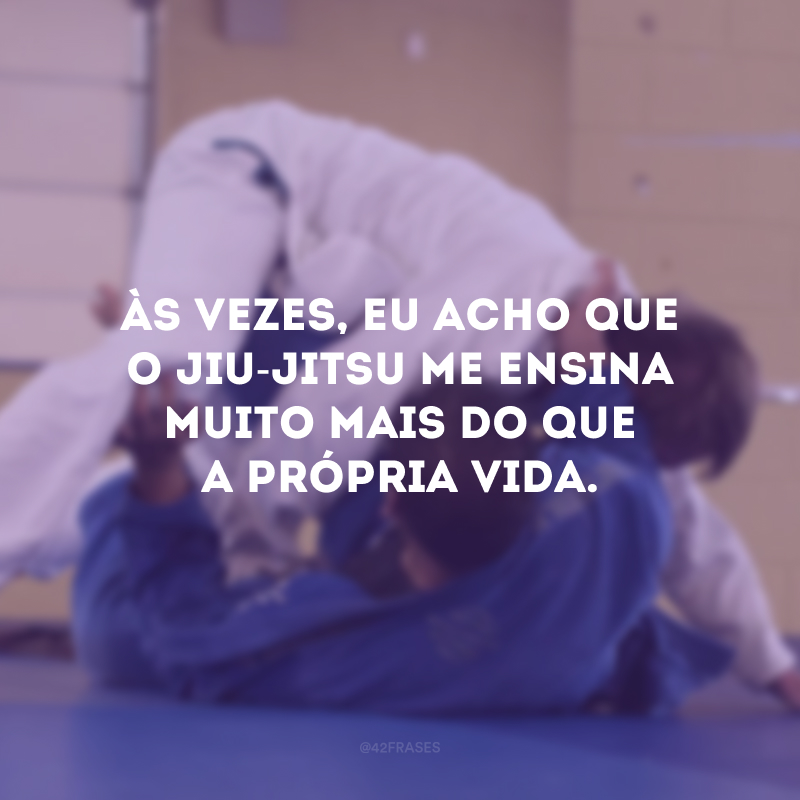 Às vezes, eu acho que o jiu-jitsu me ensina muito mais do que a própria vida. 