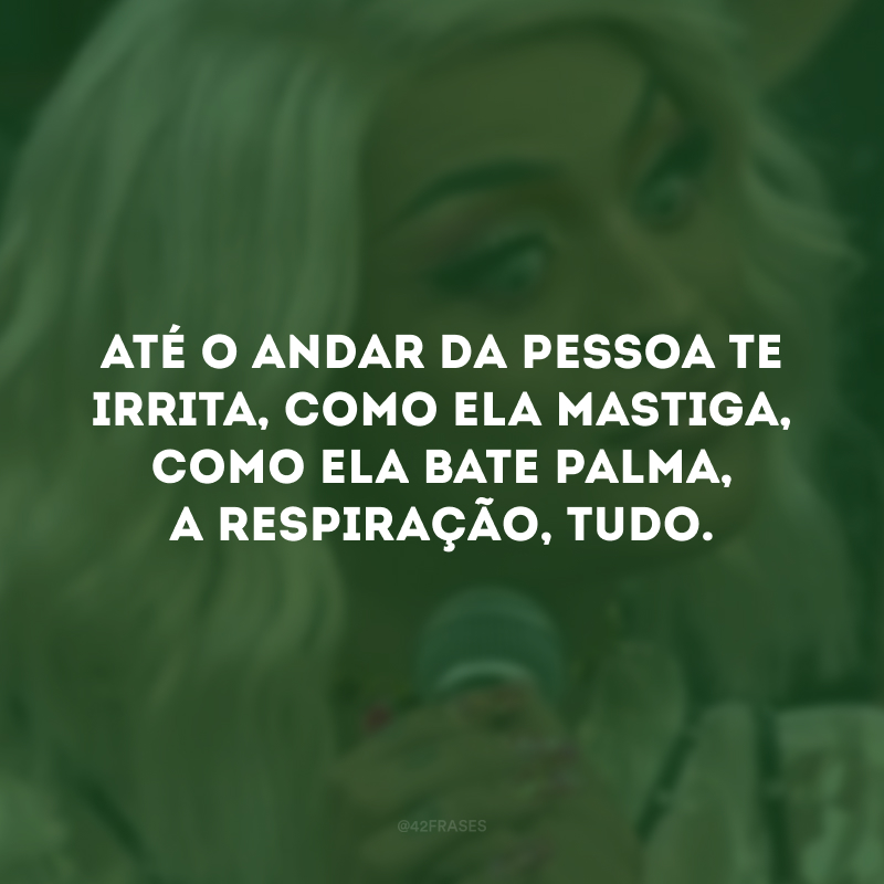 Até o andar da pessoa te irrita, como ela mastiga, como ela bate palma, a respiração, tudo. 