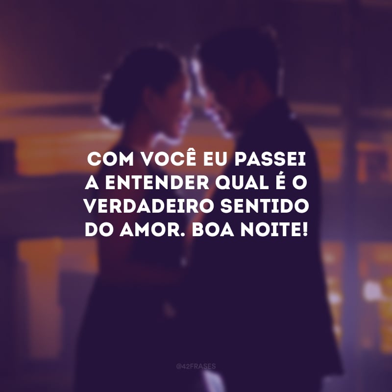 Com você eu passei a entender qual é o verdadeiro sentido do amor. Boa noite! 