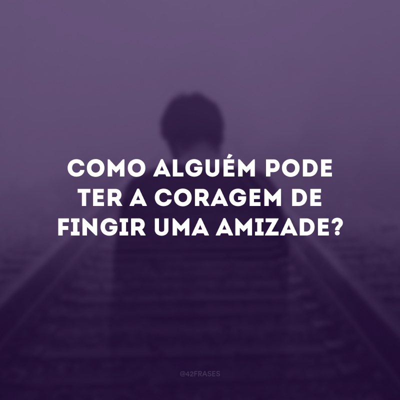 Como alguém pode ter a coragem de fingir uma amizade?