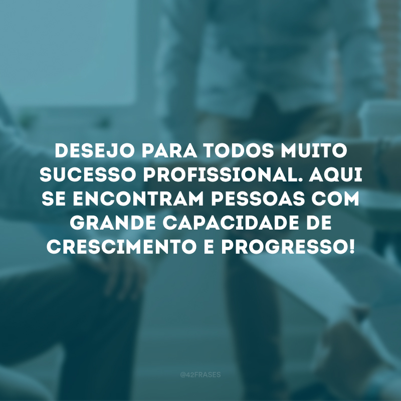 Desejo para todos muito sucesso profissional. Aqui se encontram pessoas com grande capacidade de crescimento e progresso!