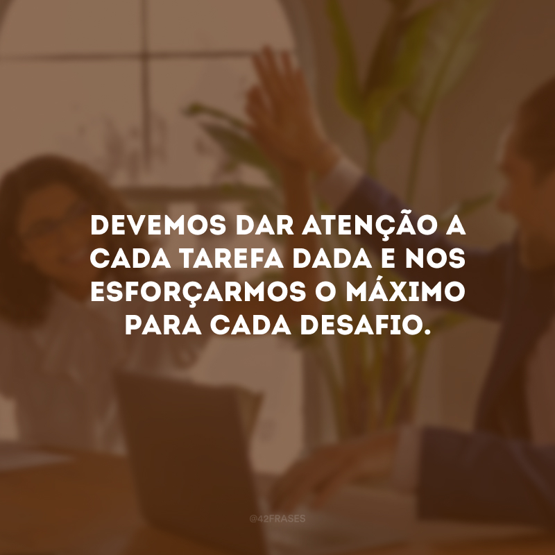 Devemos dar atenção a cada tarefa dada e nos esforçarmos o máximo para cada desafio.