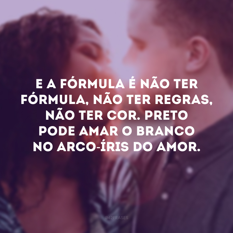 E a fórmula é não ter fórmula, não ter regras, não ter cor. Preto pode amar o branco no arco-íris do amor.