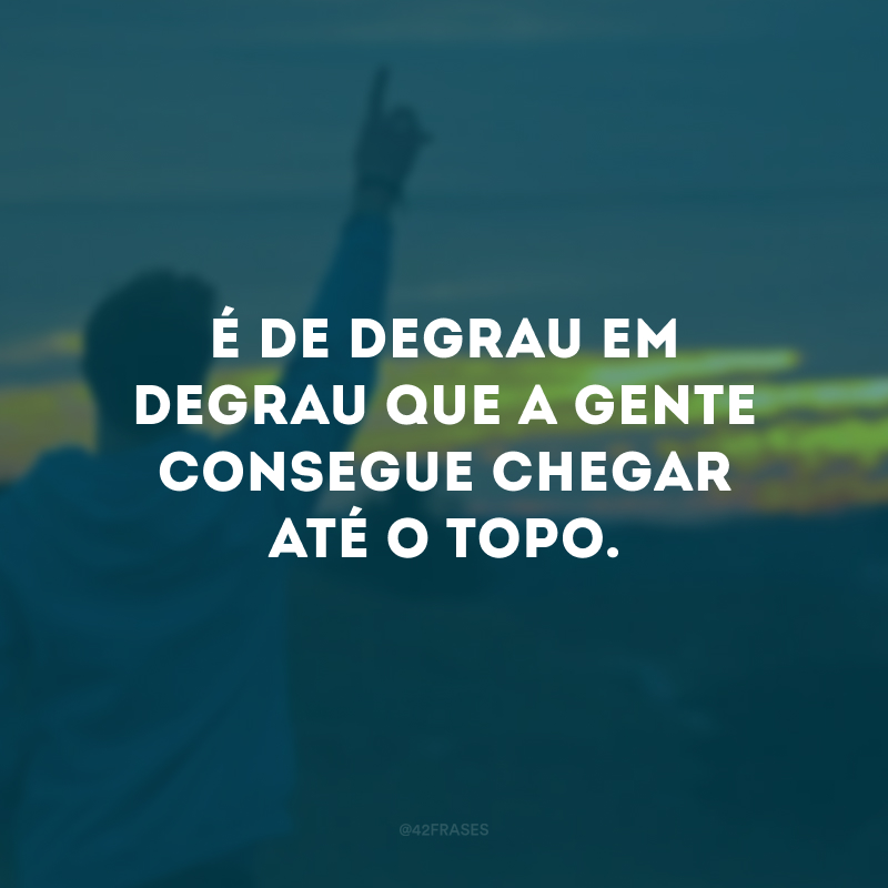 É de degrau em degrau que a gente consegue chegar até o topo.