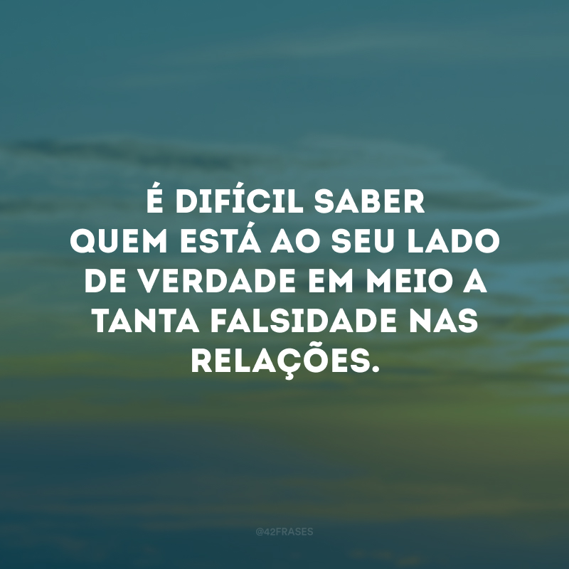 É difícil saber quem está ao seu lado de verdade em meio a tanta falsidade nas relações.