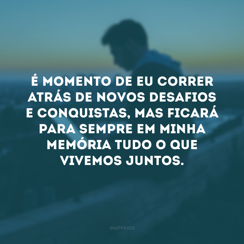 É momento de correr atrás de novos desafios e conquistas, mas ficará para sempre em minha memória tudo o que vivemos juntos.