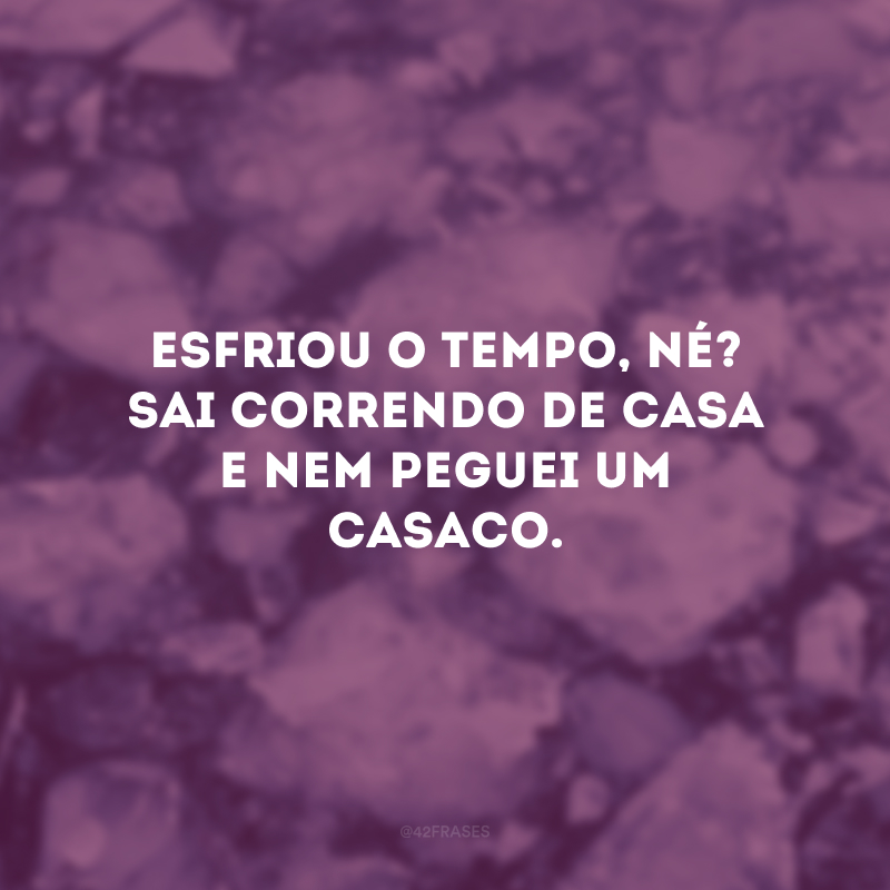 Esfriou o tempo, né? Sai correndo de casa e nem peguei um casaco.