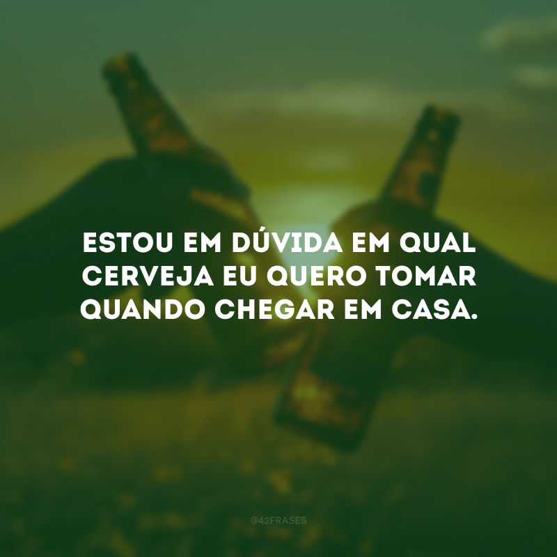 Estou em dúvida em qual cerveja eu quero tomar quando chegar em casa.