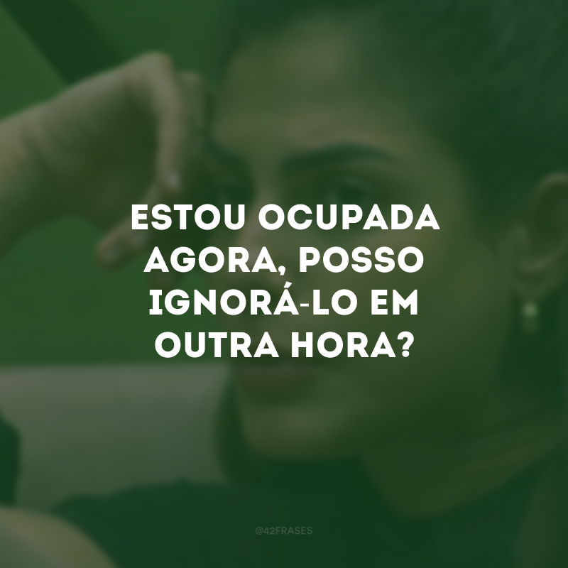 Estou ocupada agora, posso ignorá-lo em outra hora?