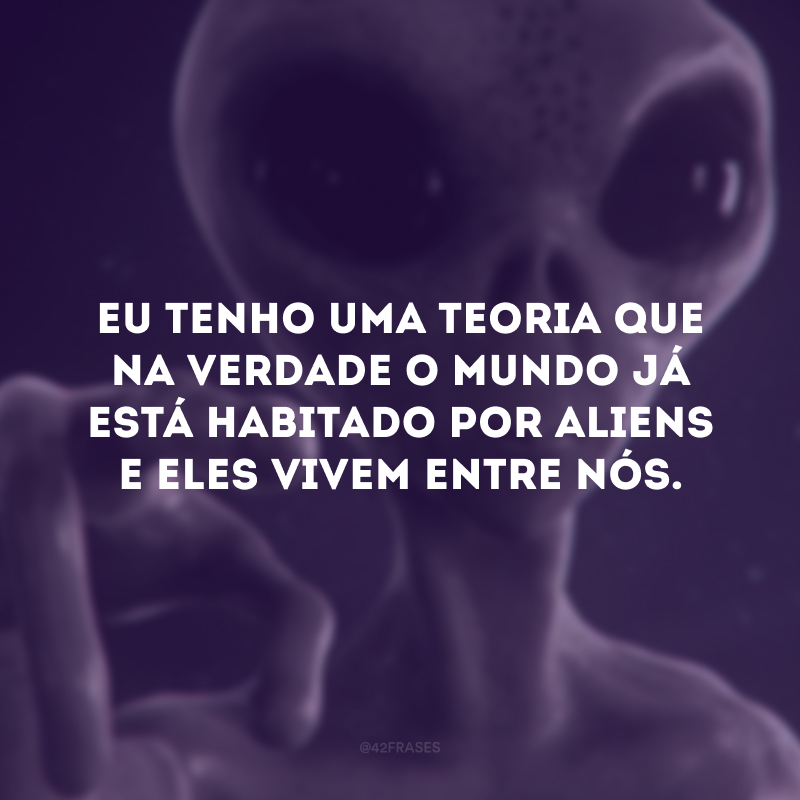 Eu tenho uma teoria que na verdade o mundo já está habitado por aliens e eles vivem entre nós.