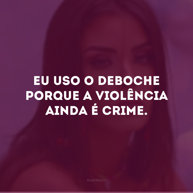 Eu uso o deboche porque a violência ainda é crime.