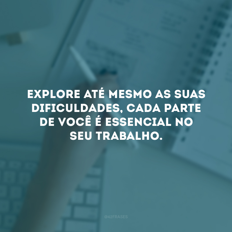 Explore até mesmo as suas dificuldades, cada parte de você é essencial no seu trabalho.