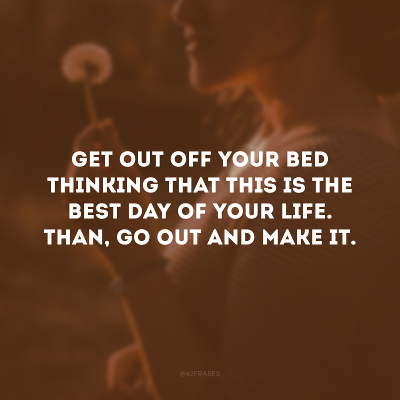 Get out off your bed thinking that this is the best day of your life. Than, go out and make it. (Levante-se pensando que esse é o melhor dia da sua vida. Então, saia e faça isso se tornar real.)