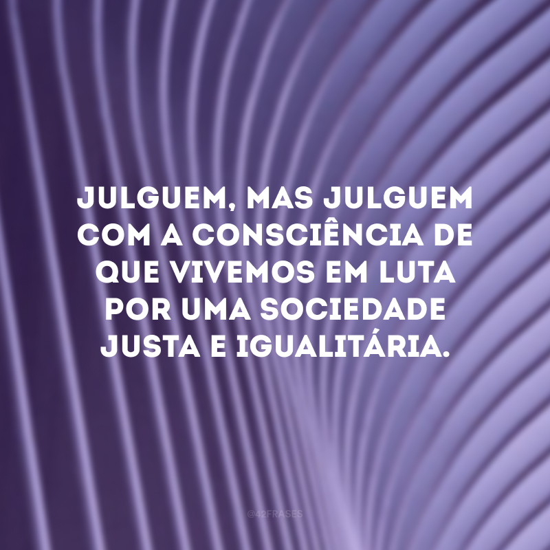 Julguem, mas julguem com a consciência de que vivemos em luta por uma sociedade justa e igualitária. 