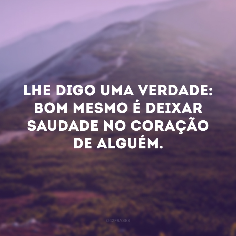 Lhe digo uma verdade: bom mesmo é deixar saudade no coração de alguém.