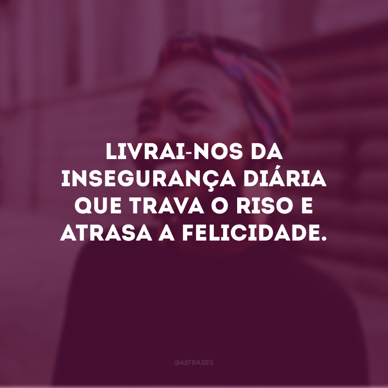 Livrai-nos da insegurança diária que trava o riso e atrasa a felicidade.