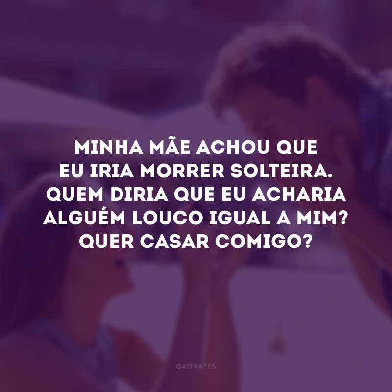 Minha mãe achou que eu iria morrer solteira. Quem diria que eu acharia alguém louco igual a mim? Quer casar comigo?